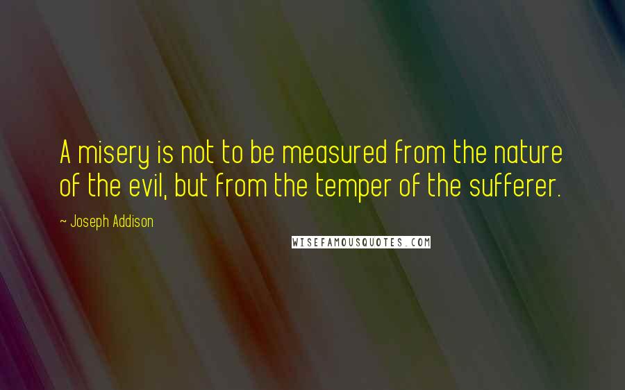 Joseph Addison Quotes: A misery is not to be measured from the nature of the evil, but from the temper of the sufferer.