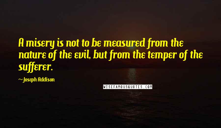 Joseph Addison Quotes: A misery is not to be measured from the nature of the evil, but from the temper of the sufferer.