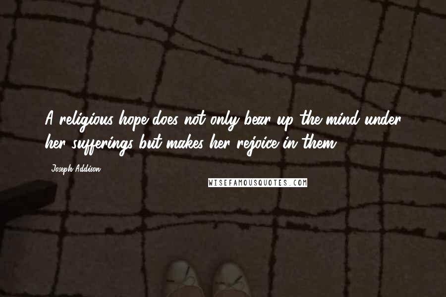 Joseph Addison Quotes: A religious hope does not only bear up the mind under her sufferings but makes her rejoice in them.