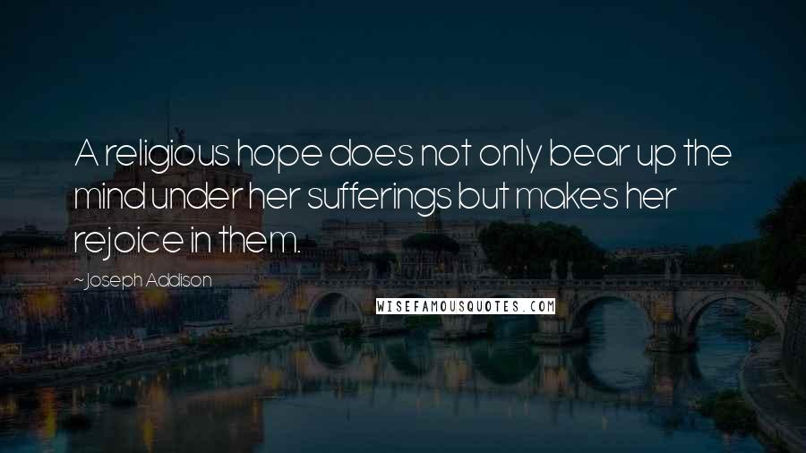 Joseph Addison Quotes: A religious hope does not only bear up the mind under her sufferings but makes her rejoice in them.