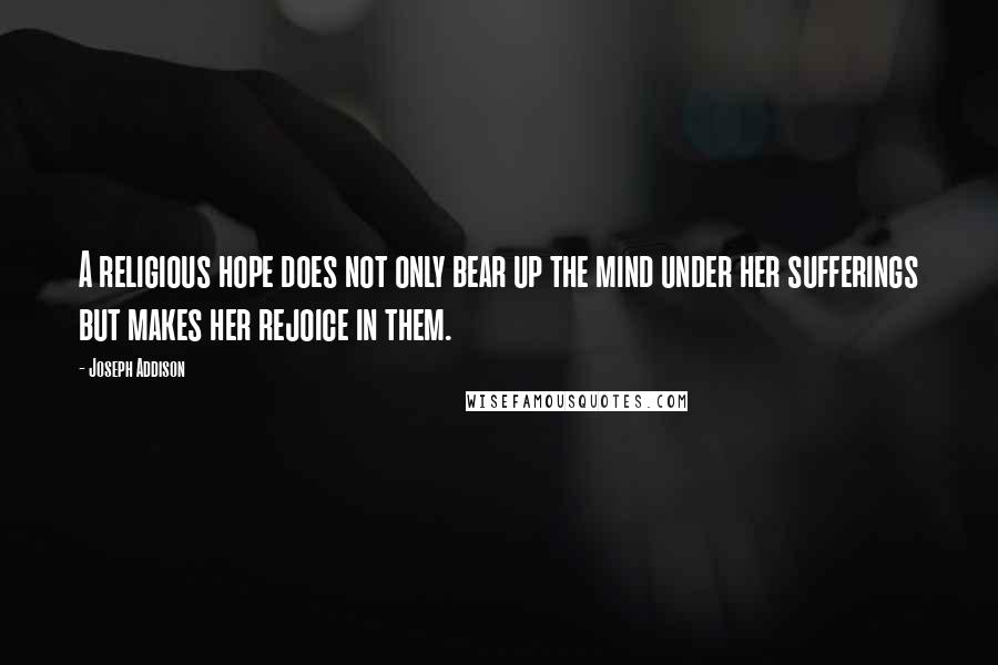 Joseph Addison Quotes: A religious hope does not only bear up the mind under her sufferings but makes her rejoice in them.