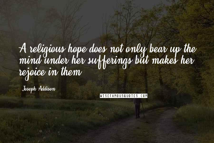 Joseph Addison Quotes: A religious hope does not only bear up the mind under her sufferings but makes her rejoice in them.