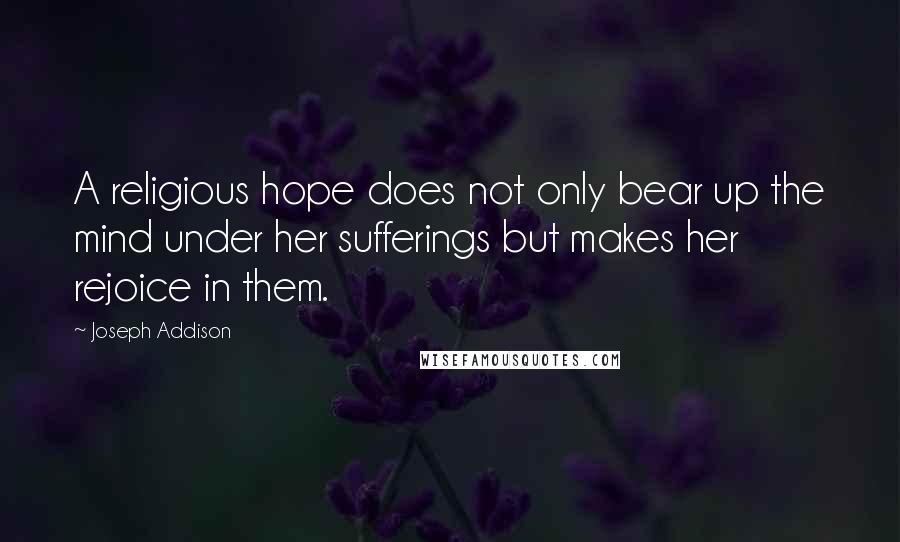 Joseph Addison Quotes: A religious hope does not only bear up the mind under her sufferings but makes her rejoice in them.