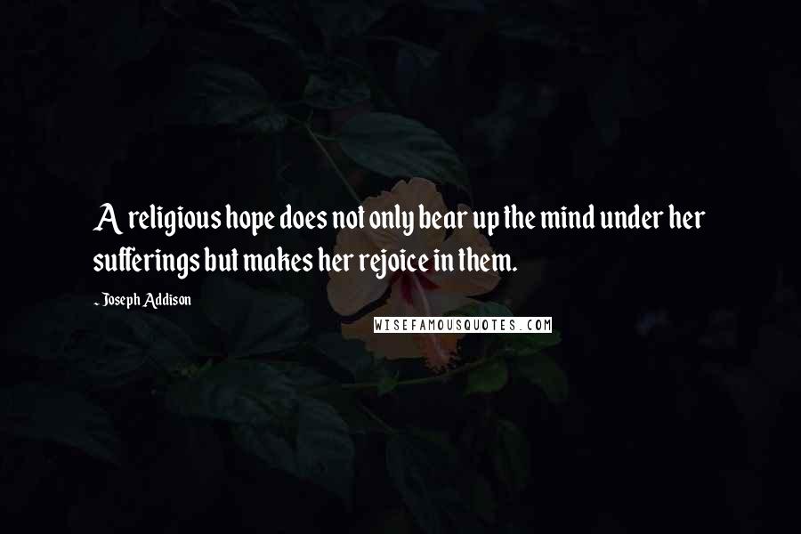 Joseph Addison Quotes: A religious hope does not only bear up the mind under her sufferings but makes her rejoice in them.