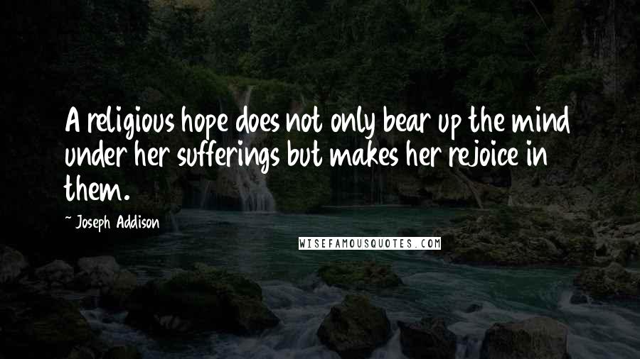 Joseph Addison Quotes: A religious hope does not only bear up the mind under her sufferings but makes her rejoice in them.