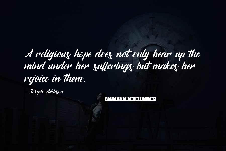 Joseph Addison Quotes: A religious hope does not only bear up the mind under her sufferings but makes her rejoice in them.