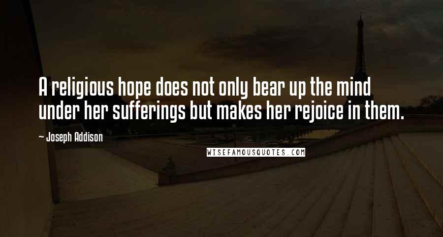 Joseph Addison Quotes: A religious hope does not only bear up the mind under her sufferings but makes her rejoice in them.