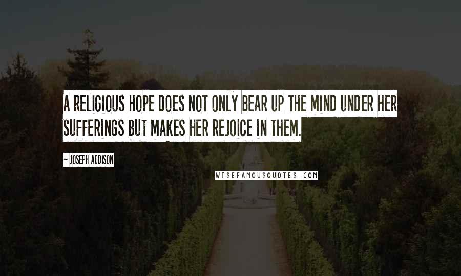 Joseph Addison Quotes: A religious hope does not only bear up the mind under her sufferings but makes her rejoice in them.