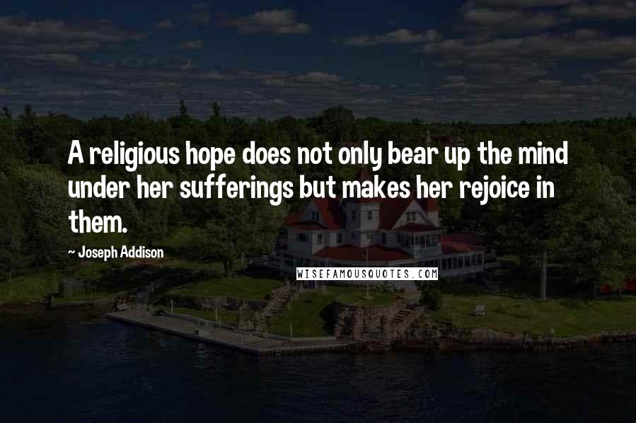 Joseph Addison Quotes: A religious hope does not only bear up the mind under her sufferings but makes her rejoice in them.