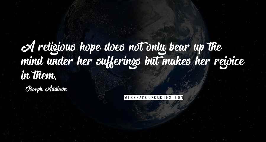 Joseph Addison Quotes: A religious hope does not only bear up the mind under her sufferings but makes her rejoice in them.