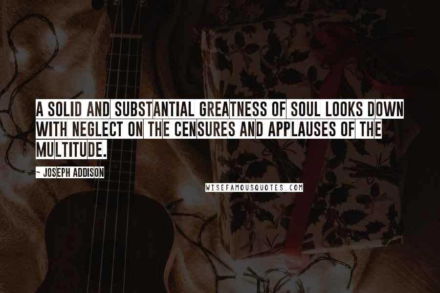 Joseph Addison Quotes: A solid and substantial greatness of soul looks down with neglect on the censures and applauses of the multitude.