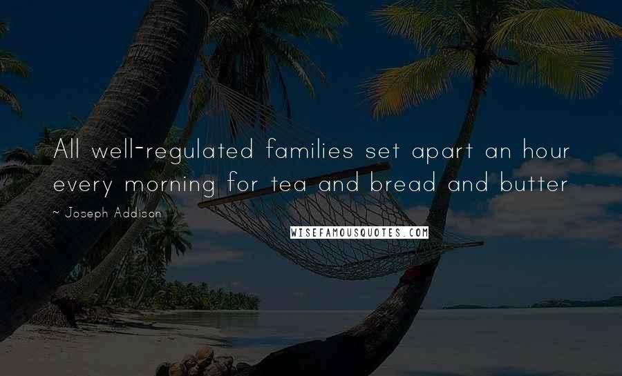 Joseph Addison Quotes: All well-regulated families set apart an hour every morning for tea and bread and butter