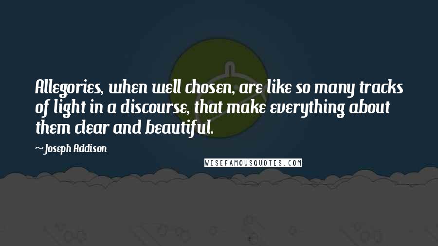 Joseph Addison Quotes: Allegories, when well chosen, are like so many tracks of light in a discourse, that make everything about them clear and beautiful.