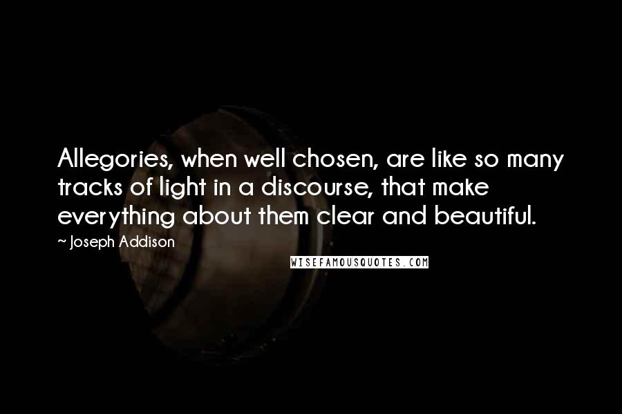 Joseph Addison Quotes: Allegories, when well chosen, are like so many tracks of light in a discourse, that make everything about them clear and beautiful.