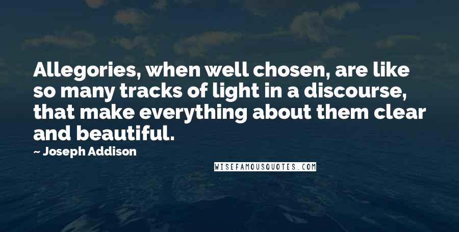 Joseph Addison Quotes: Allegories, when well chosen, are like so many tracks of light in a discourse, that make everything about them clear and beautiful.