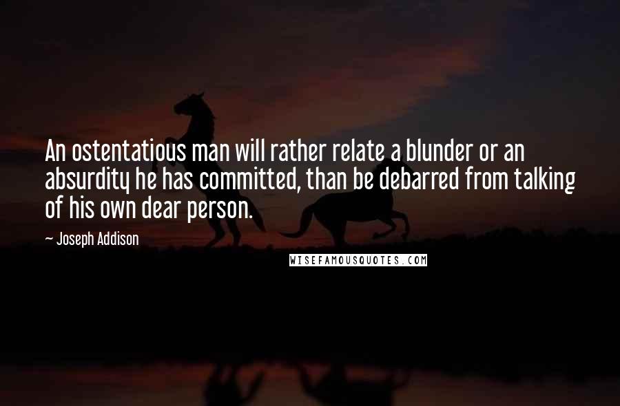 Joseph Addison Quotes: An ostentatious man will rather relate a blunder or an absurdity he has committed, than be debarred from talking of his own dear person.