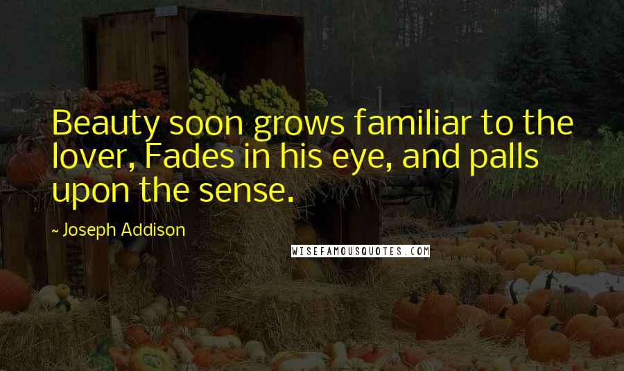 Joseph Addison Quotes: Beauty soon grows familiar to the lover, Fades in his eye, and palls upon the sense.