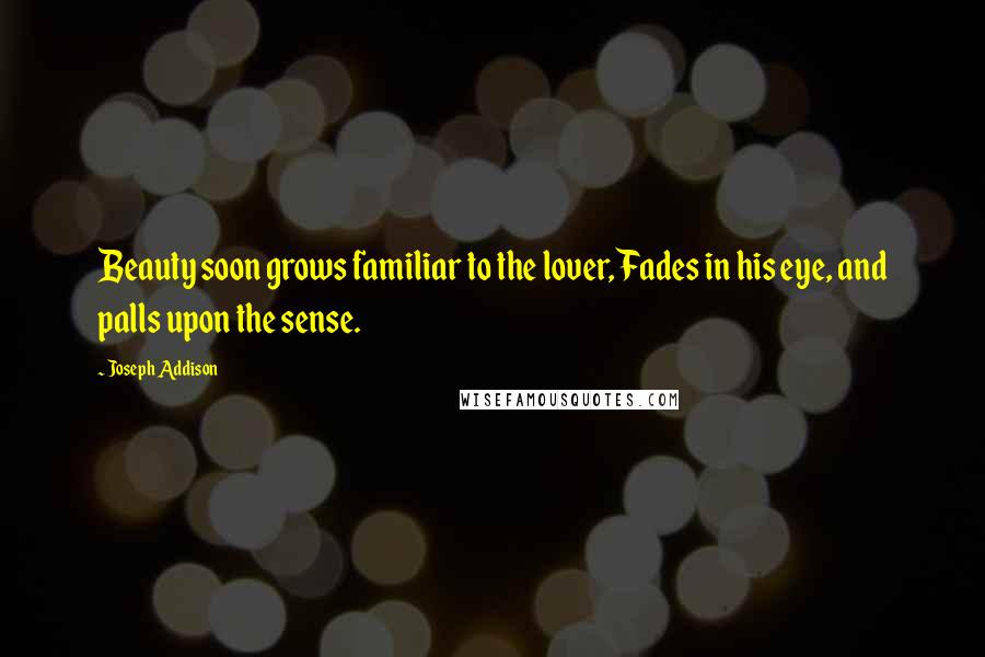 Joseph Addison Quotes: Beauty soon grows familiar to the lover, Fades in his eye, and palls upon the sense.