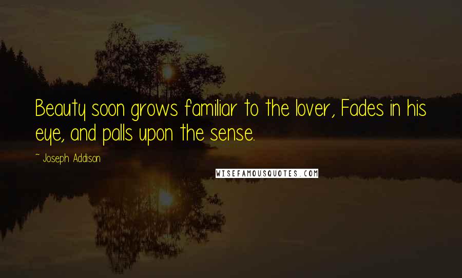 Joseph Addison Quotes: Beauty soon grows familiar to the lover, Fades in his eye, and palls upon the sense.