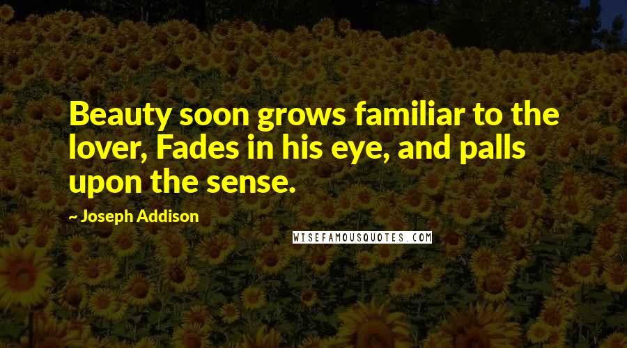 Joseph Addison Quotes: Beauty soon grows familiar to the lover, Fades in his eye, and palls upon the sense.