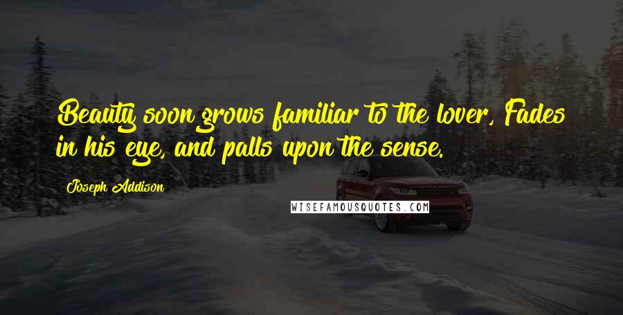 Joseph Addison Quotes: Beauty soon grows familiar to the lover, Fades in his eye, and palls upon the sense.