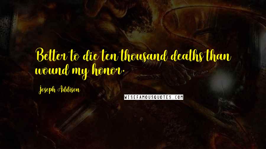 Joseph Addison Quotes: Better to die ten thousand deaths than wound my honor.