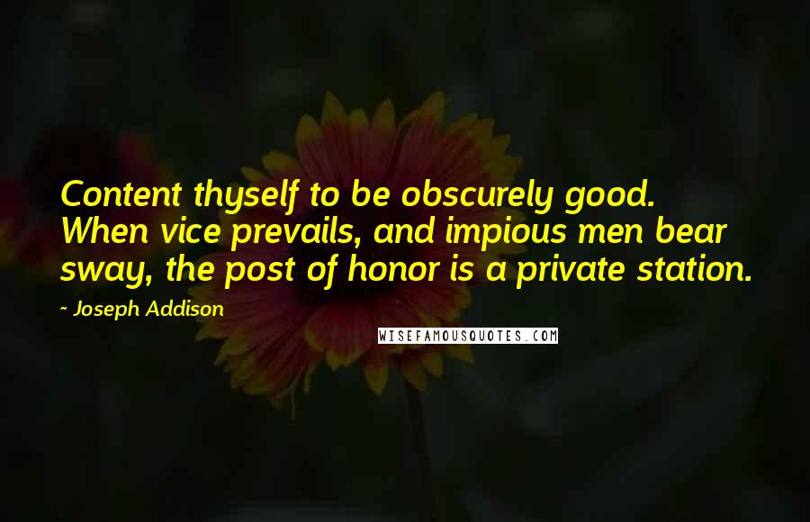 Joseph Addison Quotes: Content thyself to be obscurely good. When vice prevails, and impious men bear sway, the post of honor is a private station.