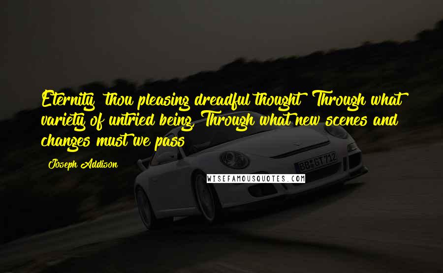 Joseph Addison Quotes: Eternity! thou pleasing dreadful thought! Through what variety of untried being, Through what new scenes and changes must we pass!