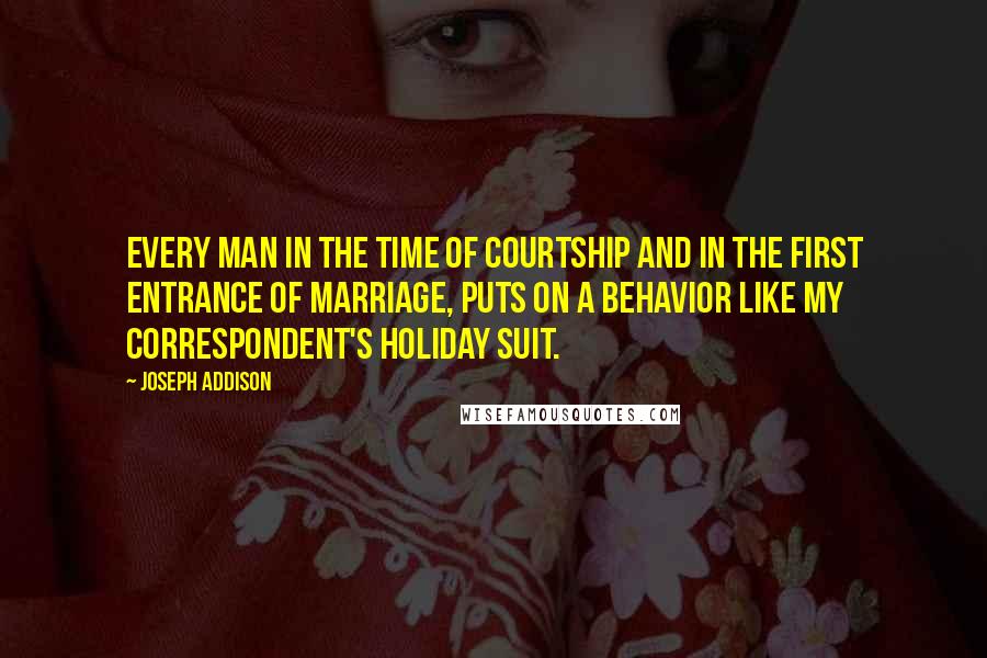 Joseph Addison Quotes: Every man in the time of courtship and in the first entrance of marriage, puts on a behavior like my correspondent's holiday suit.