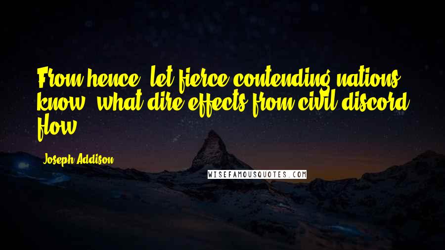 Joseph Addison Quotes: From hence, let fierce contending nations know, what dire effects from civil discord flow.