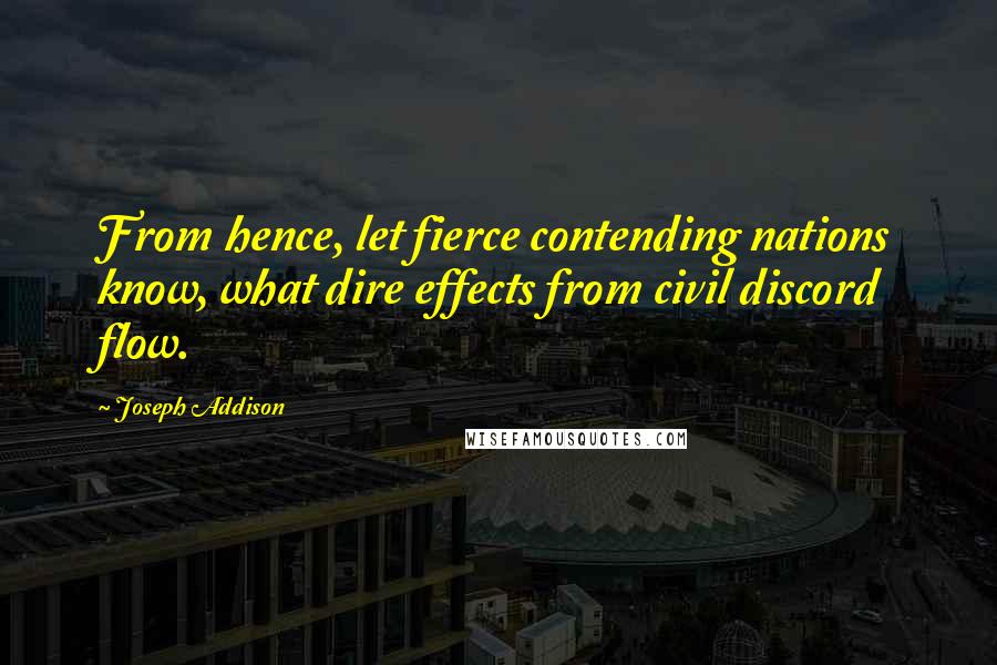 Joseph Addison Quotes: From hence, let fierce contending nations know, what dire effects from civil discord flow.