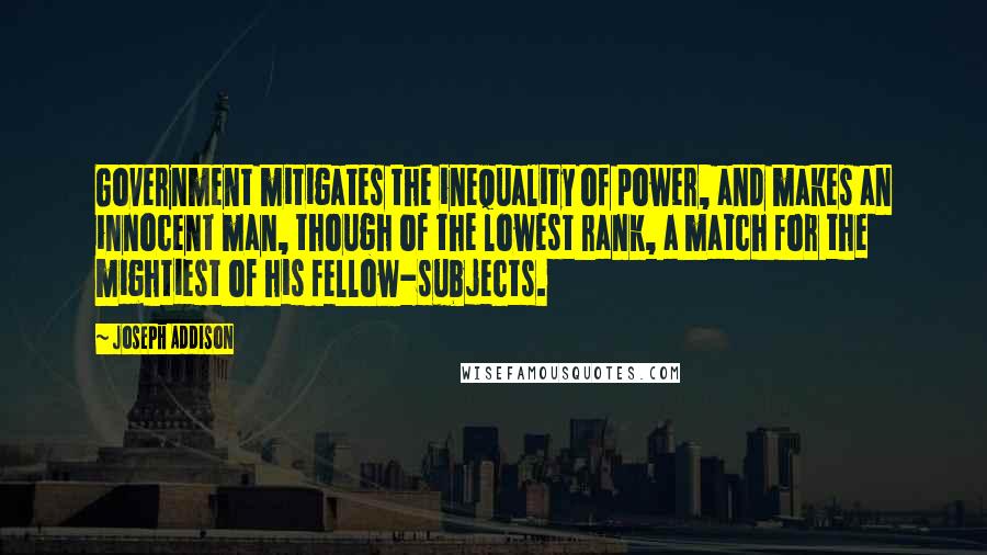 Joseph Addison Quotes: Government mitigates the inequality of power, and makes an innocent man, though of the lowest rank, a match for the mightiest of his fellow-subjects.