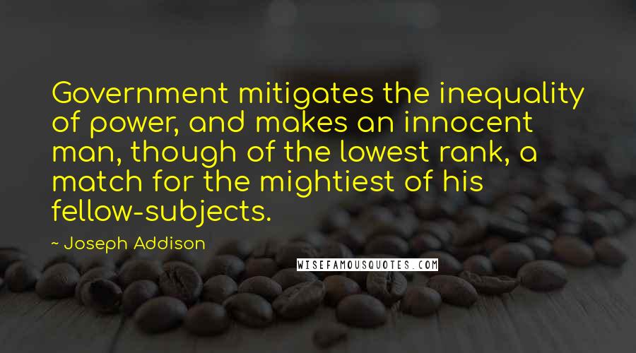 Joseph Addison Quotes: Government mitigates the inequality of power, and makes an innocent man, though of the lowest rank, a match for the mightiest of his fellow-subjects.