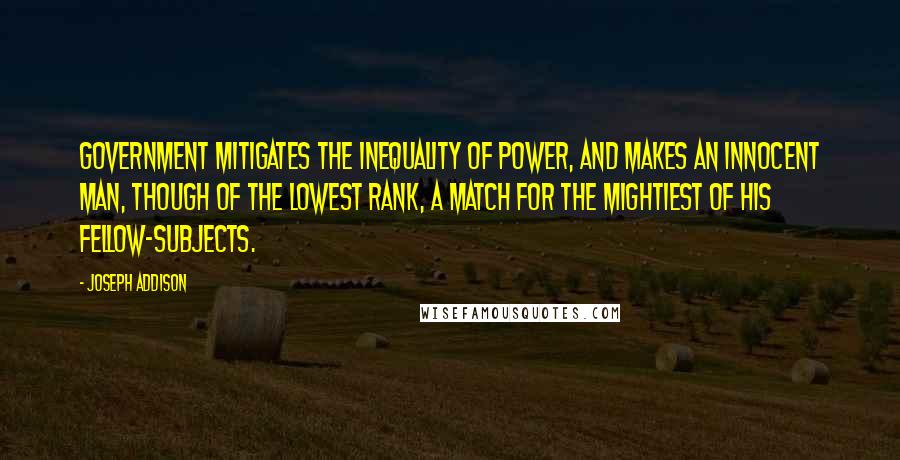 Joseph Addison Quotes: Government mitigates the inequality of power, and makes an innocent man, though of the lowest rank, a match for the mightiest of his fellow-subjects.