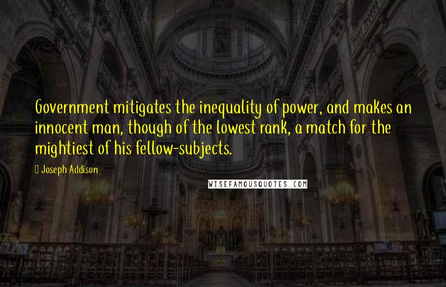 Joseph Addison Quotes: Government mitigates the inequality of power, and makes an innocent man, though of the lowest rank, a match for the mightiest of his fellow-subjects.