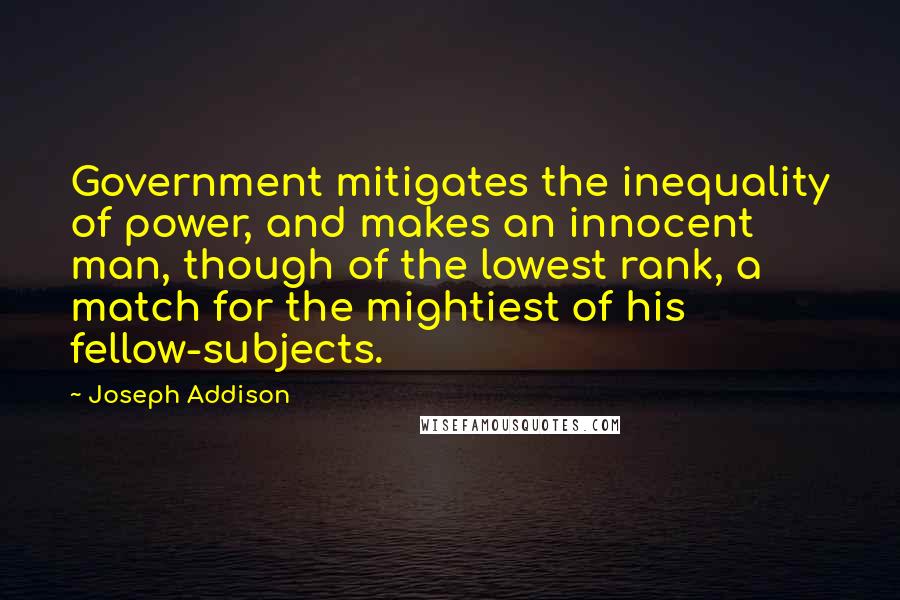 Joseph Addison Quotes: Government mitigates the inequality of power, and makes an innocent man, though of the lowest rank, a match for the mightiest of his fellow-subjects.