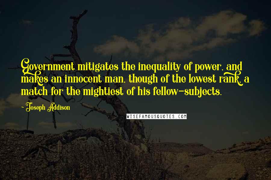 Joseph Addison Quotes: Government mitigates the inequality of power, and makes an innocent man, though of the lowest rank, a match for the mightiest of his fellow-subjects.