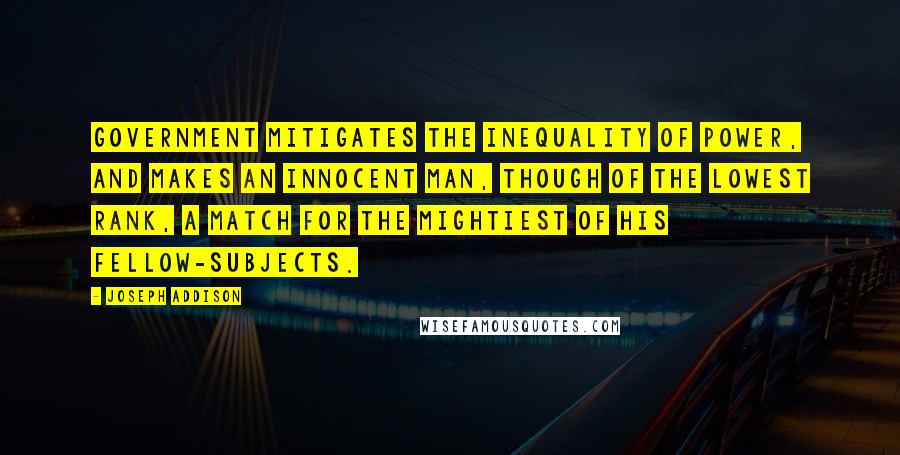 Joseph Addison Quotes: Government mitigates the inequality of power, and makes an innocent man, though of the lowest rank, a match for the mightiest of his fellow-subjects.