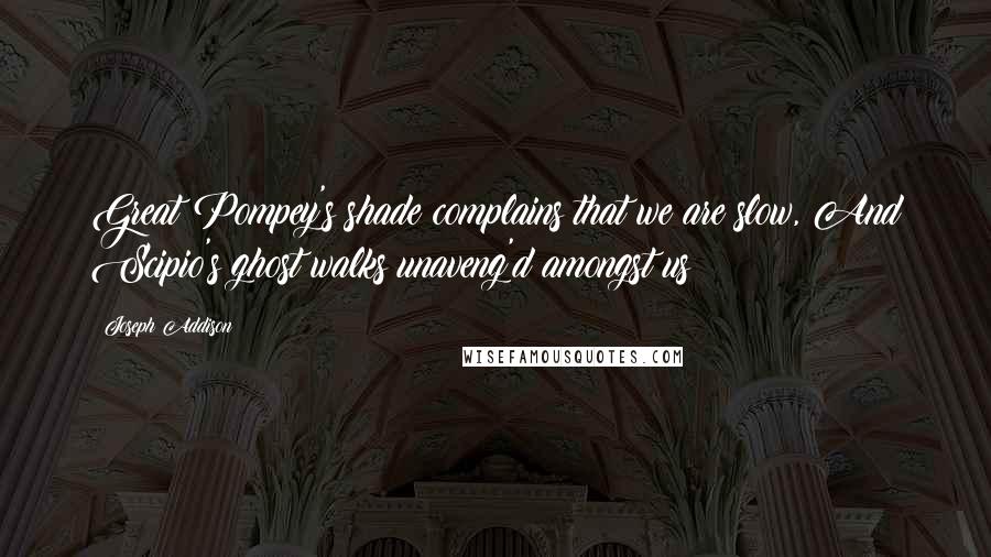 Joseph Addison Quotes: Great Pompey's shade complains that we are slow, And Scipio's ghost walks unaveng'd amongst us!