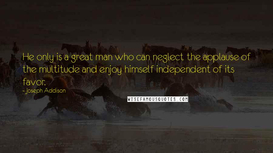 Joseph Addison Quotes: He only is a great man who can neglect the applause of the multitude and enjoy himself independent of its favor.