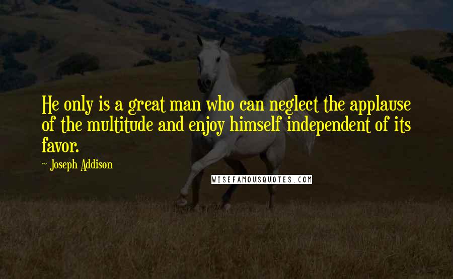 Joseph Addison Quotes: He only is a great man who can neglect the applause of the multitude and enjoy himself independent of its favor.