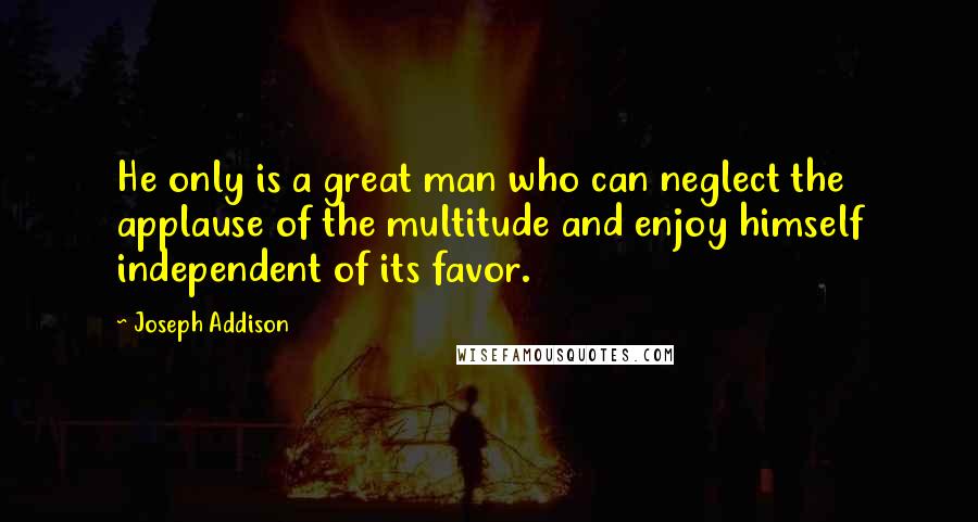 Joseph Addison Quotes: He only is a great man who can neglect the applause of the multitude and enjoy himself independent of its favor.