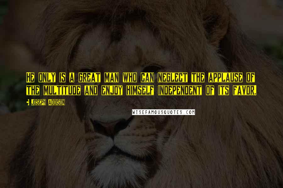 Joseph Addison Quotes: He only is a great man who can neglect the applause of the multitude and enjoy himself independent of its favor.