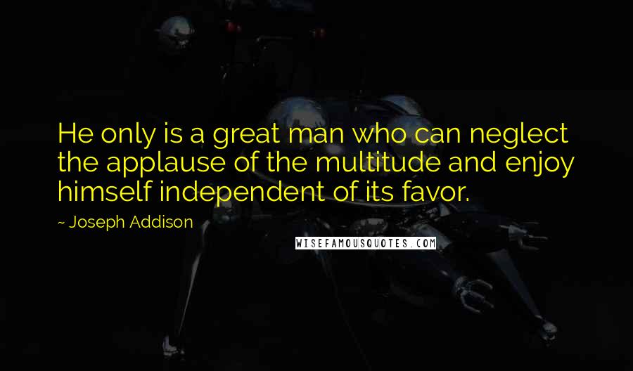 Joseph Addison Quotes: He only is a great man who can neglect the applause of the multitude and enjoy himself independent of its favor.