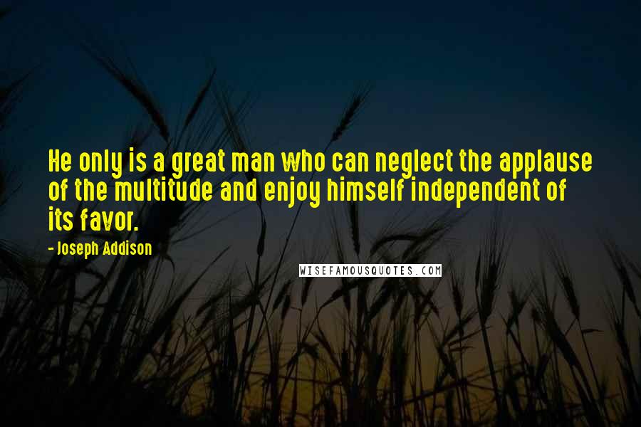 Joseph Addison Quotes: He only is a great man who can neglect the applause of the multitude and enjoy himself independent of its favor.