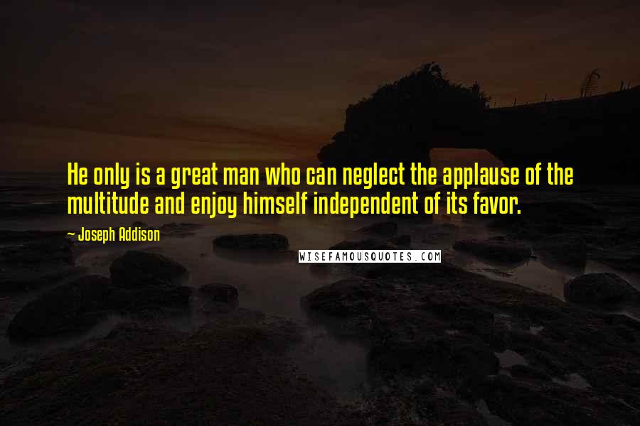 Joseph Addison Quotes: He only is a great man who can neglect the applause of the multitude and enjoy himself independent of its favor.