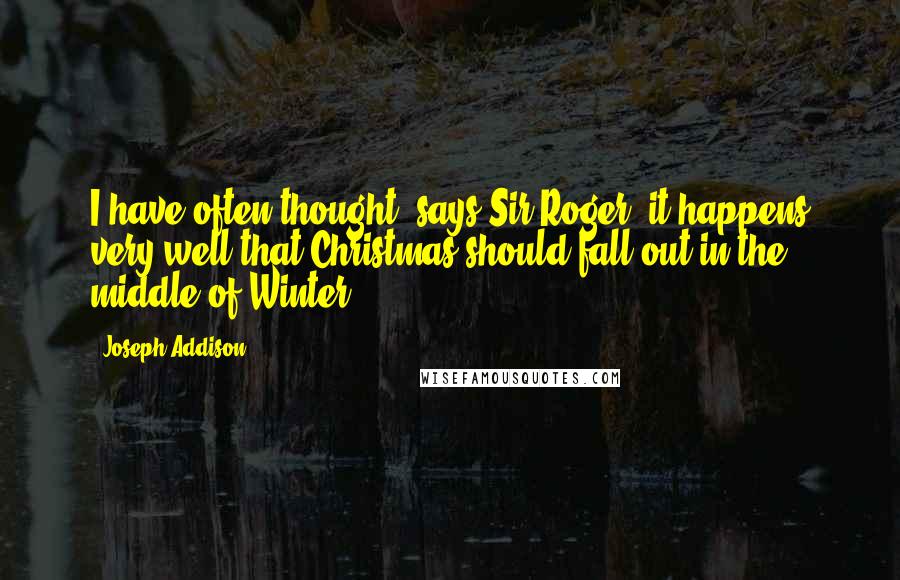 Joseph Addison Quotes: I have often thought, says Sir Roger, it happens very well that Christmas should fall out in the middle of Winter.