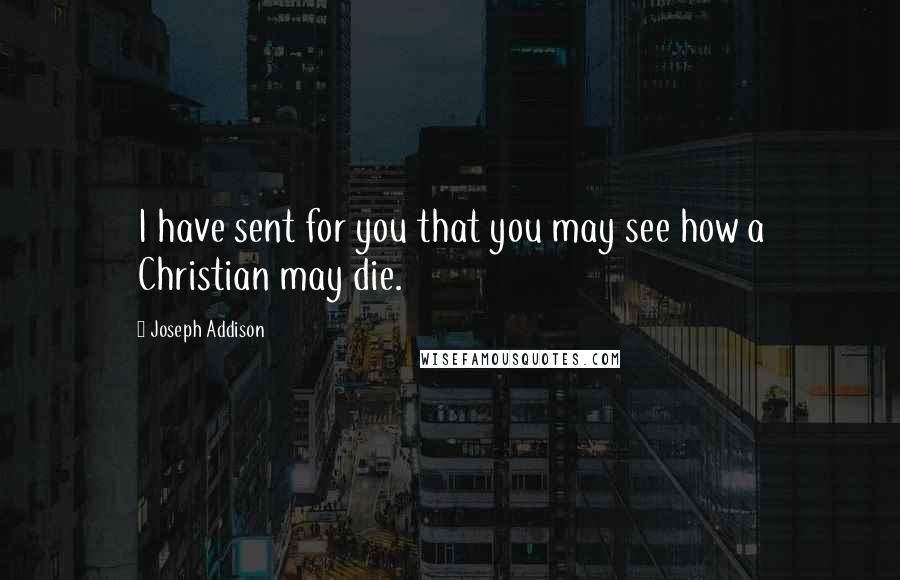 Joseph Addison Quotes: I have sent for you that you may see how a Christian may die.