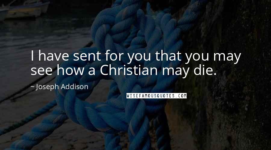 Joseph Addison Quotes: I have sent for you that you may see how a Christian may die.