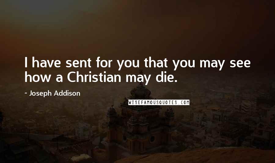 Joseph Addison Quotes: I have sent for you that you may see how a Christian may die.